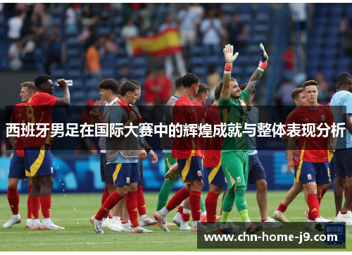西班牙男足在国际大赛中的辉煌成就与整体表现分析