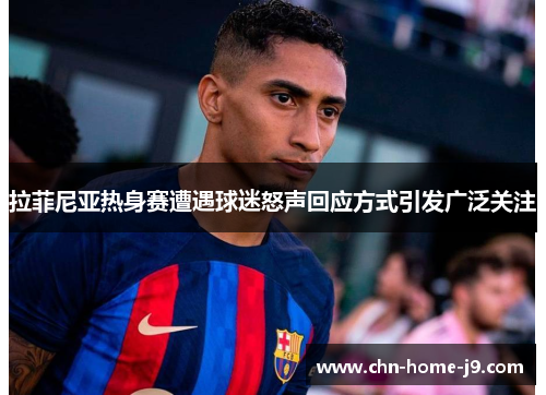 拉菲尼亚热身赛遭遇球迷怒声回应方式引发广泛关注