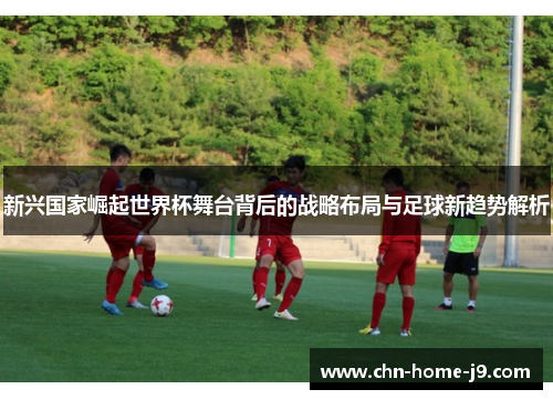 新兴国家崛起世界杯舞台背后的战略布局与足球新趋势解析