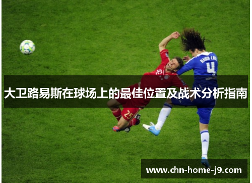 大卫路易斯在球场上的最佳位置及战术分析指南 大卫路易斯在球场上的最佳位置及战术分析指南