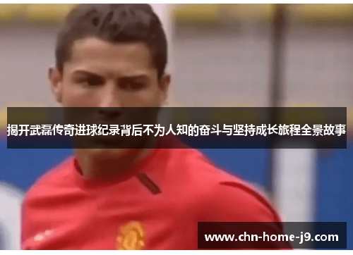 揭开武磊传奇进球纪录背后不为人知的奋斗与坚持成长旅程全景故事 揭开武磊传奇进球纪录背后不为人知的奋斗与坚持成长旅程全景故事
