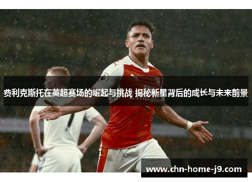 费利克斯托在英超赛场的崛起与挑战 揭秘新星背后的成长与未来前景