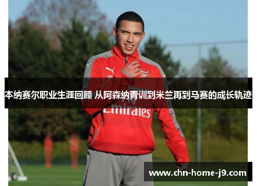 本纳赛尔职业生涯回顾 从阿森纳青训到米兰再到马赛的成长轨迹 本纳赛尔职业生涯回顾 从阿森纳青训到米兰再到马赛的成长轨迹