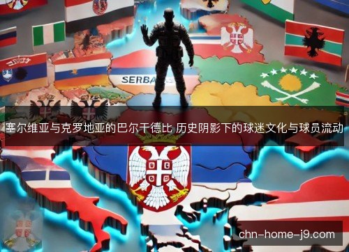 塞尔维亚与克罗地亚的巴尔干德比 历史阴影下的球迷文化与球员流动